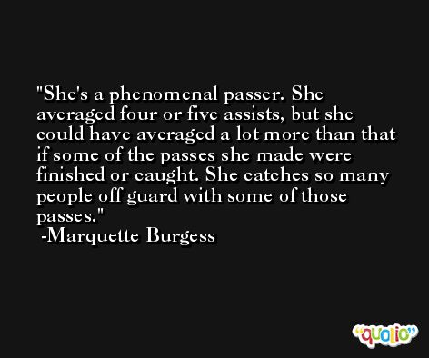 She's a phenomenal passer. She averaged four or five assists, but she could have averaged a lot more than that if some of the passes she made were finished or caught. She catches so many people off guard with some of those passes. -Marquette Burgess