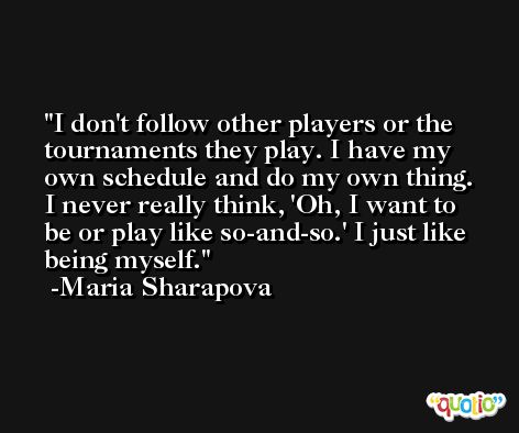 I don't follow other players or the tournaments they play. I have my own schedule and do my own thing. I never really think, 'Oh, I want to be or play like so-and-so.' I just like being myself. -Maria Sharapova
