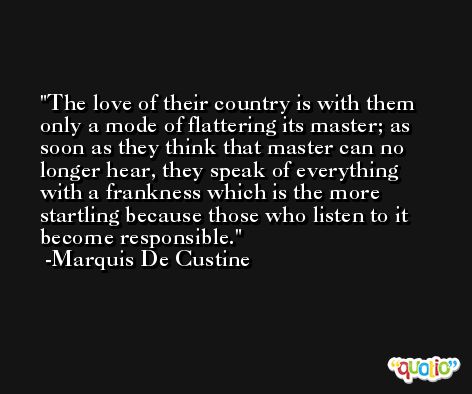 The love of their country is with them only a mode of flattering its master; as soon as they think that master can no longer hear, they speak of everything with a frankness which is the more startling because those who listen to it become responsible. -Marquis De Custine