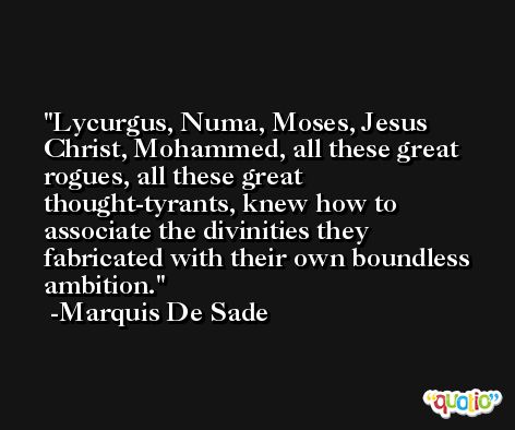 Lycurgus, Numa, Moses, Jesus Christ, Mohammed, all these great rogues, all these great thought-tyrants, knew how to associate the divinities they fabricated with their own boundless ambition. -Marquis De Sade
