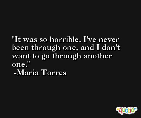 It was so horrible. I've never been through one, and I don't want to go through another one. -Maria Torres