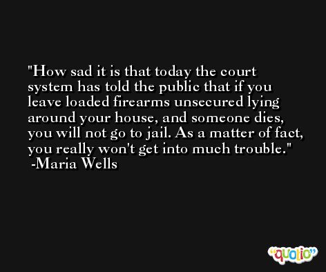 How sad it is that today the court system has told the public that if you leave loaded firearms unsecured lying around your house, and someone dies, you will not go to jail. As a matter of fact, you really won't get into much trouble. -Maria Wells