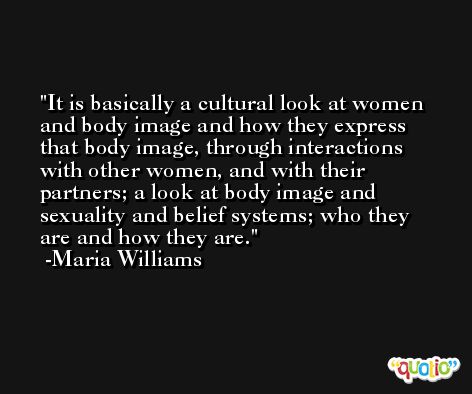 It is basically a cultural look at women and body image and how they express that body image, through interactions with other women, and with their partners; a look at body image and sexuality and belief systems; who they are and how they are. -Maria Williams