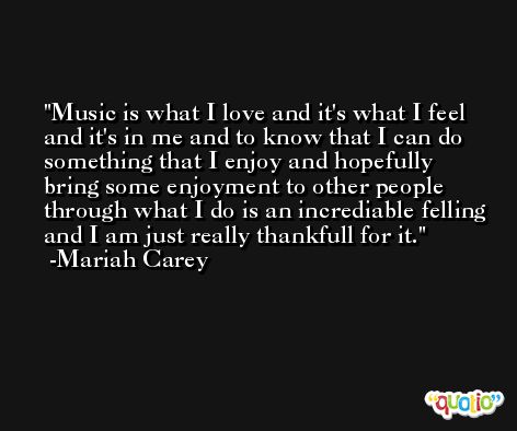 Music is what I love and it's what I feel and it's in me and to know that I can do something that I enjoy and hopefully bring some enjoyment to other people through what I do is an incrediable felling and I am just really thankfull for it. -Mariah Carey