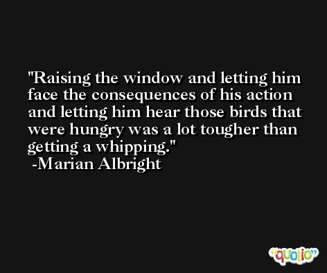 Raising the window and letting him face the consequences of his action and letting him hear those birds that were hungry was a lot tougher than getting a whipping. -Marian Albright