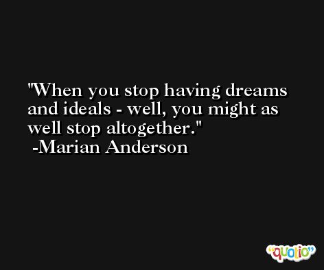 When you stop having dreams and ideals - well, you might as well stop altogether. -Marian Anderson