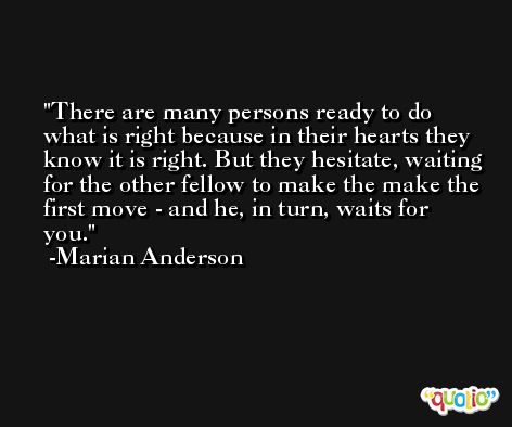 There are many persons ready to do what is right because in their hearts they know it is right. But they hesitate, waiting for the other fellow to make the make the first move - and he, in turn, waits for you. -Marian Anderson