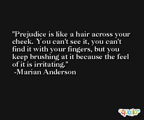 Prejudice is like a hair across your cheek. You can't see it, you can't find it with your fingers, but you keep brushing at it because the feel of it is irritating. -Marian Anderson