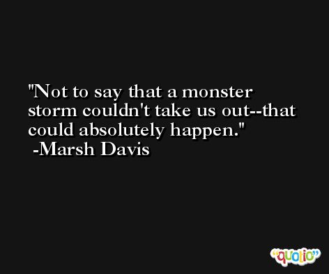 Not to say that a monster storm couldn't take us out--that could absolutely happen. -Marsh Davis