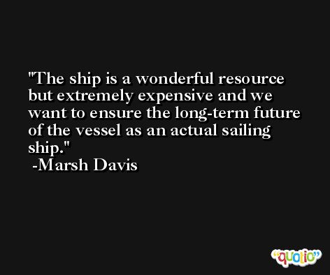 The ship is a wonderful resource but extremely expensive and we want to ensure the long-term future of the vessel as an actual sailing ship. -Marsh Davis