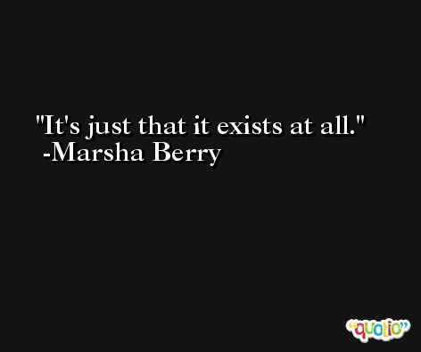 It's just that it exists at all. -Marsha Berry