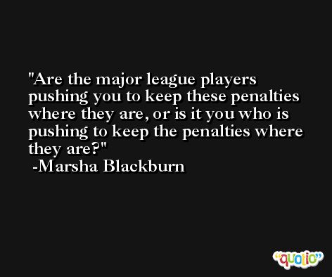 Are the major league players pushing you to keep these penalties where they are, or is it you who is pushing to keep the penalties where they are? -Marsha Blackburn