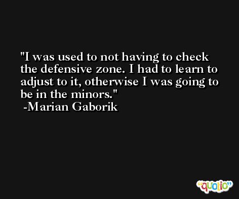 I was used to not having to check the defensive zone. I had to learn to adjust to it, otherwise I was going to be in the minors. -Marian Gaborik