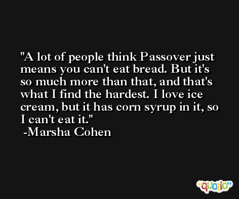 A lot of people think Passover just means you can't eat bread. But it's so much more than that, and that's what I find the hardest. I love ice cream, but it has corn syrup in it, so I can't eat it. -Marsha Cohen