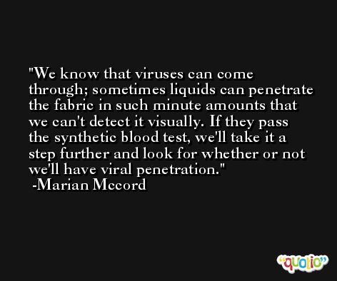 We know that viruses can come through; sometimes liquids can penetrate the fabric in such minute amounts that we can't detect it visually. If they pass the synthetic blood test, we'll take it a step further and look for whether or not we'll have viral penetration. -Marian Mccord