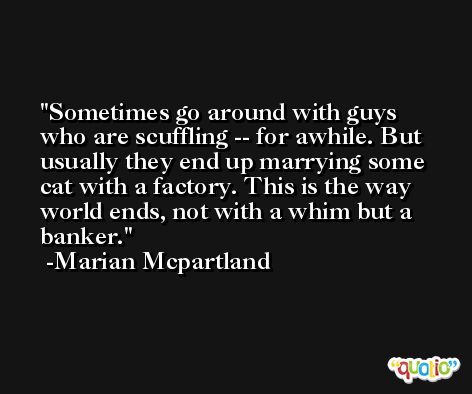 Sometimes go around with guys who are scuffling -- for awhile. But usually they end up marrying some cat with a factory. This is the way world ends, not with a whim but a banker. -Marian Mcpartland
