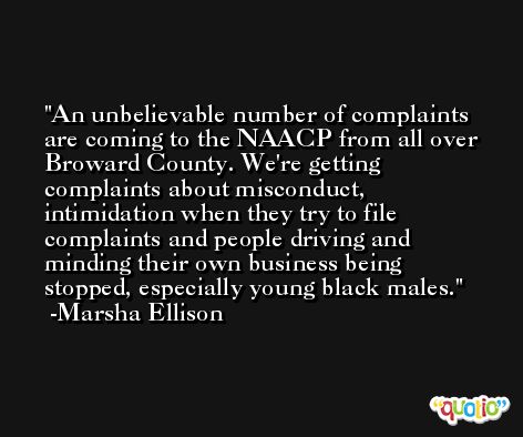 An unbelievable number of complaints are coming to the NAACP from all over Broward County. We're getting complaints about misconduct, intimidation when they try to file complaints and people driving and minding their own business being stopped, especially young black males. -Marsha Ellison
