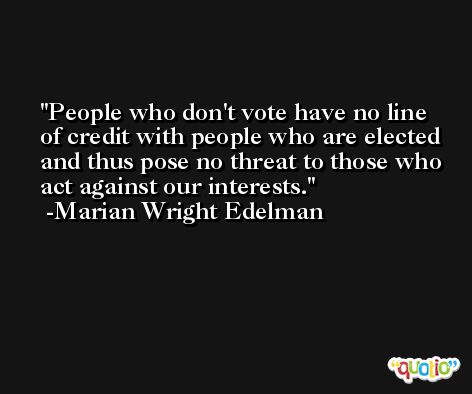 People who don't vote have no line of credit with people who are elected and thus pose no threat to those who act against our interests. -Marian Wright Edelman