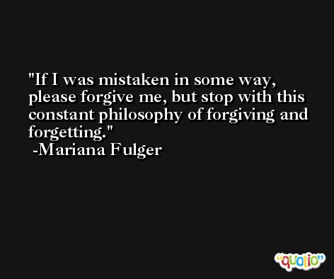 If I was mistaken in some way, please forgive me, but stop with this constant philosophy of forgiving and forgetting. -Mariana Fulger