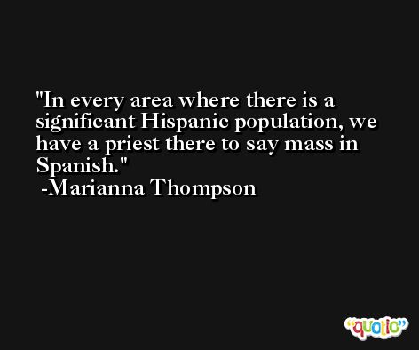 In every area where there is a significant Hispanic population, we have a priest there to say mass in Spanish. -Marianna Thompson