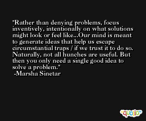 Rather than denying problems, focus inventively, intentionally on what solutions might look or feel like...Our mind is meant to generate ideas that help us escape circumstantial traps / if we trust it to do so. Naturally, not all hunches are useful. But then you only need a single good idea to solve a problem. -Marsha Sinetar