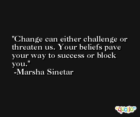 Change can either challenge or threaten us. Your beliefs pave your way to success or block you. -Marsha Sinetar