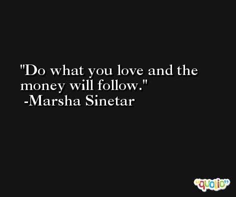 Do what you love and the money will follow. -Marsha Sinetar