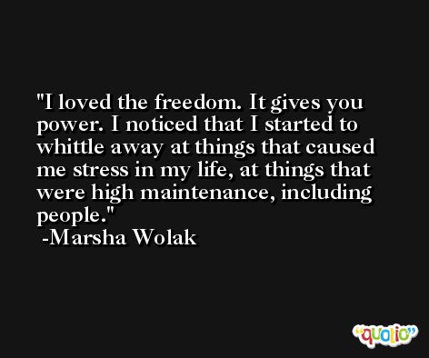 I loved the freedom. It gives you power. I noticed that I started to whittle away at things that caused me stress in my life, at things that were high maintenance, including people. -Marsha Wolak
