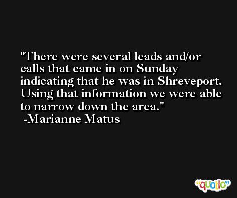 There were several leads and/or calls that came in on Sunday indicating that he was in Shreveport. Using that information we were able to narrow down the area. -Marianne Matus