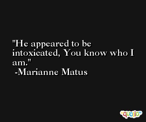 He appeared to be intoxicated, You know who I am. -Marianne Matus