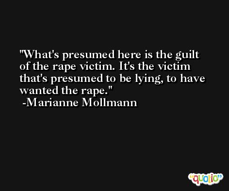 What's presumed here is the guilt of the rape victim. It's the victim that's presumed to be lying, to have wanted the rape. -Marianne Mollmann