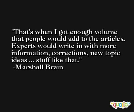 That's when I got enough volume that people would add to the articles. Experts would write in with more information, corrections, new topic ideas ... stuff like that. -Marshall Brain