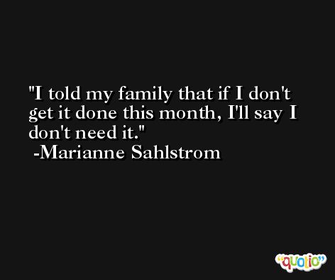 I told my family that if I don't get it done this month, I'll say I don't need it. -Marianne Sahlstrom