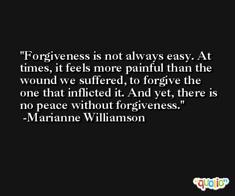 Forgiveness is not always easy. At times, it feels more painful than the wound we suffered, to forgive the one that inflicted it. And yet, there is no peace without forgiveness. -Marianne Williamson