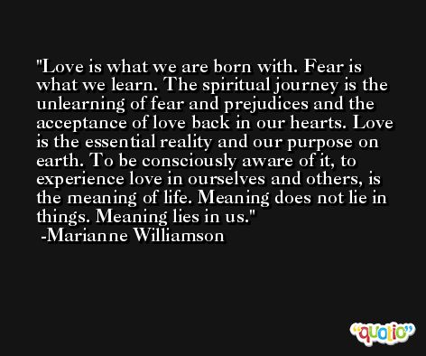 Love is what we are born with. Fear is what we learn. The spiritual journey is the unlearning of fear and prejudices and the acceptance of love back in our hearts. Love is the essential reality and our purpose on earth. To be consciously aware of it, to experience love in ourselves and others, is the meaning of life. Meaning does not lie in things. Meaning lies in us. -Marianne Williamson
