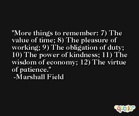 More things to remember: 7) The value of time; 8) The pleasure of working; 9) The obligation of duty; 10) The power of kindness; 11) The wisdom of economy; 12) The virtue of patience. -Marshall Field