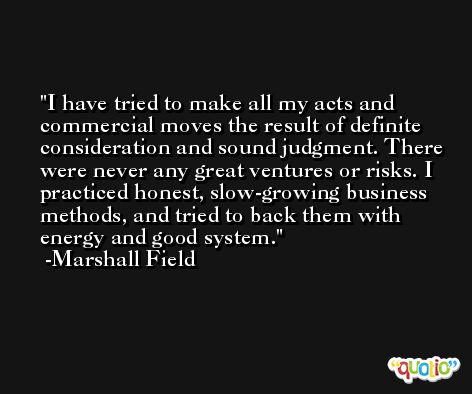 I have tried to make all my acts and commercial moves the result of definite consideration and sound judgment. There were never any great ventures or risks. I practiced honest, slow-growing business methods, and tried to back them with energy and good system. -Marshall Field