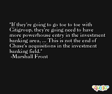If they're going to go toe to toe with Citigroup, they're going need to have more powerhouse entry in the investment banking area, ... This is not the end of Chase's acquisitions in the investment banking field. -Marshall Front