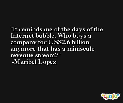 It reminds me of the days of the Internet bubble. Who buys a company for US$2.6 billion anymore that has a miniscule revenue stream? -Maribel Lopez