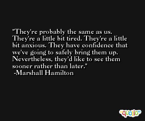 They're probably the same as us. They're a little bit tired. They're a little bit anxious. They have confidence that we've going to safely bring them up. Nevertheless, they'd like to see them sooner rather than later. -Marshall Hamilton