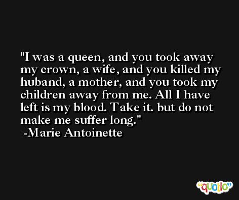 I was a queen, and you took away my crown, a wife, and you killed my huband, a mother, and you took my children away from me. All I have left is my blood. Take it. but do not make me suffer long. -Marie Antoinette
