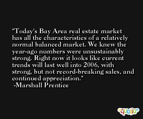 Today's Bay Area real estate market has all the characteristics of a relatively normal balanced market. We knew the year-ago numbers were unsustainably strong. Right now it looks like current trends will last well into 2006, with strong, but not record-breaking sales, and continued appreciation. -Marshall Prentice