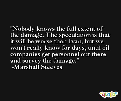 Nobody knows the full extent of the damage. The speculation is that it will be worse than Ivan, but we won't really know for days, until oil companies get personnel out there and survey the damage. -Marshall Steeves