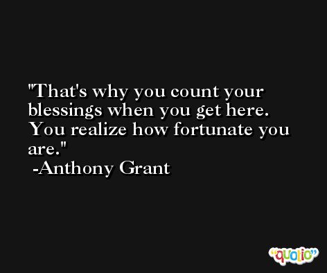 That's why you count your blessings when you get here. You realize how fortunate you are. -Anthony Grant