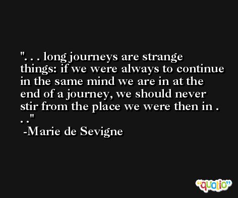 . . . long journeys are strange things: if we were always to continue in the same mind we are in at the end of a journey, we should never stir from the place we were then in . . . -Marie de Sevigne