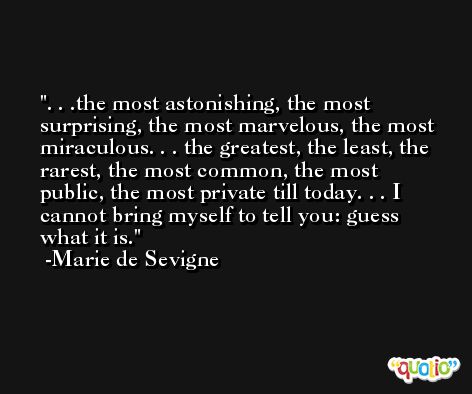 . . .the most astonishing, the most surprising, the most marvelous, the most miraculous. . . the greatest, the least, the rarest, the most common, the most public, the most private till today. . . I cannot bring myself to tell you: guess what it is. -Marie de Sevigne