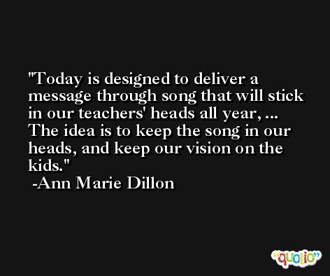 Today is designed to deliver a message through song that will stick in our teachers' heads all year, ... The idea is to keep the song in our heads, and keep our vision on the kids. -Ann Marie Dillon