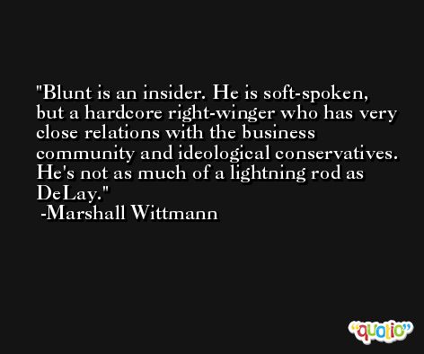 Blunt is an insider. He is soft-spoken, but a hardcore right-winger who has very close relations with the business community and ideological conservatives. He's not as much of a lightning rod as DeLay. -Marshall Wittmann