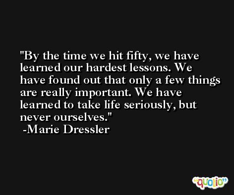 By the time we hit fifty, we have learned our hardest lessons. We have found out that only a few things are really important. We have learned to take life seriously, but never ourselves. -Marie Dressler