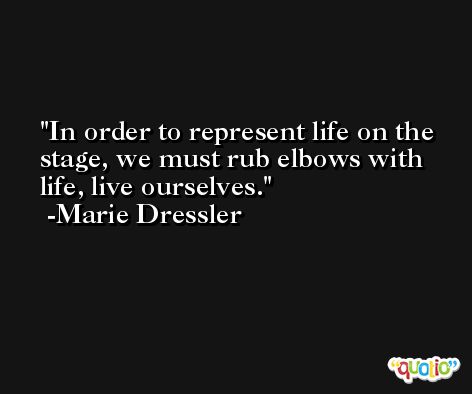 In order to represent life on the stage, we must rub elbows with life, live ourselves. -Marie Dressler